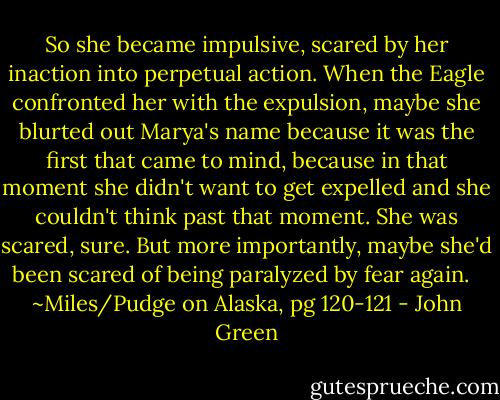 So she became impulsive, scared by her inaction into perpetual action. When the Eagle confronted her with the expulsion, maybe she blurted out Marya's name because it was the first that came to mind, because in that moment she didn't want to get expelled and she couldn't think past that moment. She was scared, sure. But more importantly, maybe she'd been scared of being paralyzed by fear again. <br /><br />~Miles/Pudge on Alaska, pg 120-121 - John Green