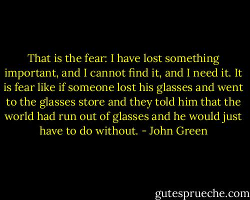 That is the fear: I have lost something important, and I cannot find it, and I need it. It is fear like if someone lost his glasses and went to the glasses store and they told him that the world had run out of glasses and he would just have to do without. - John Green
