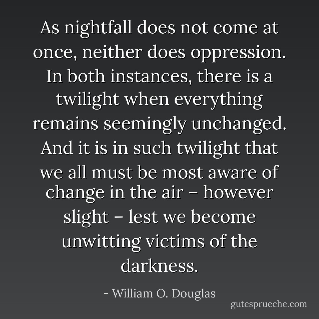 As nightfall does not come at once, neither does oppression. In both instances, there is a twilight when everything remains seemingly unchanged. And it is in such twilight that we all must be most aware of change in the air – however slight – lest we become unwitting victims of the darkness. - William O. Douglas