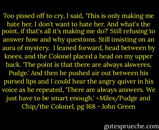 Too pissed off to cry, I said, 'This is only making me hate her. I don't want to hate her. And what's the point, if that's all it's making me do?' Still refusing to answer how and why questions. Still insisting on an aura of mystery. <br />I leaned forward, head between by knees, and the Colonel placed a head on my upper back. 'The point is that there are always alsweres, Pudge.' And then he pushed air out between his pursed lips and I could hear the angry quiver in his voice as he repeated, 'There are always answers. We just have to be smart enough.'<br />~Miles/Pudge and Chip/the Colonel, pg 168 - John Green