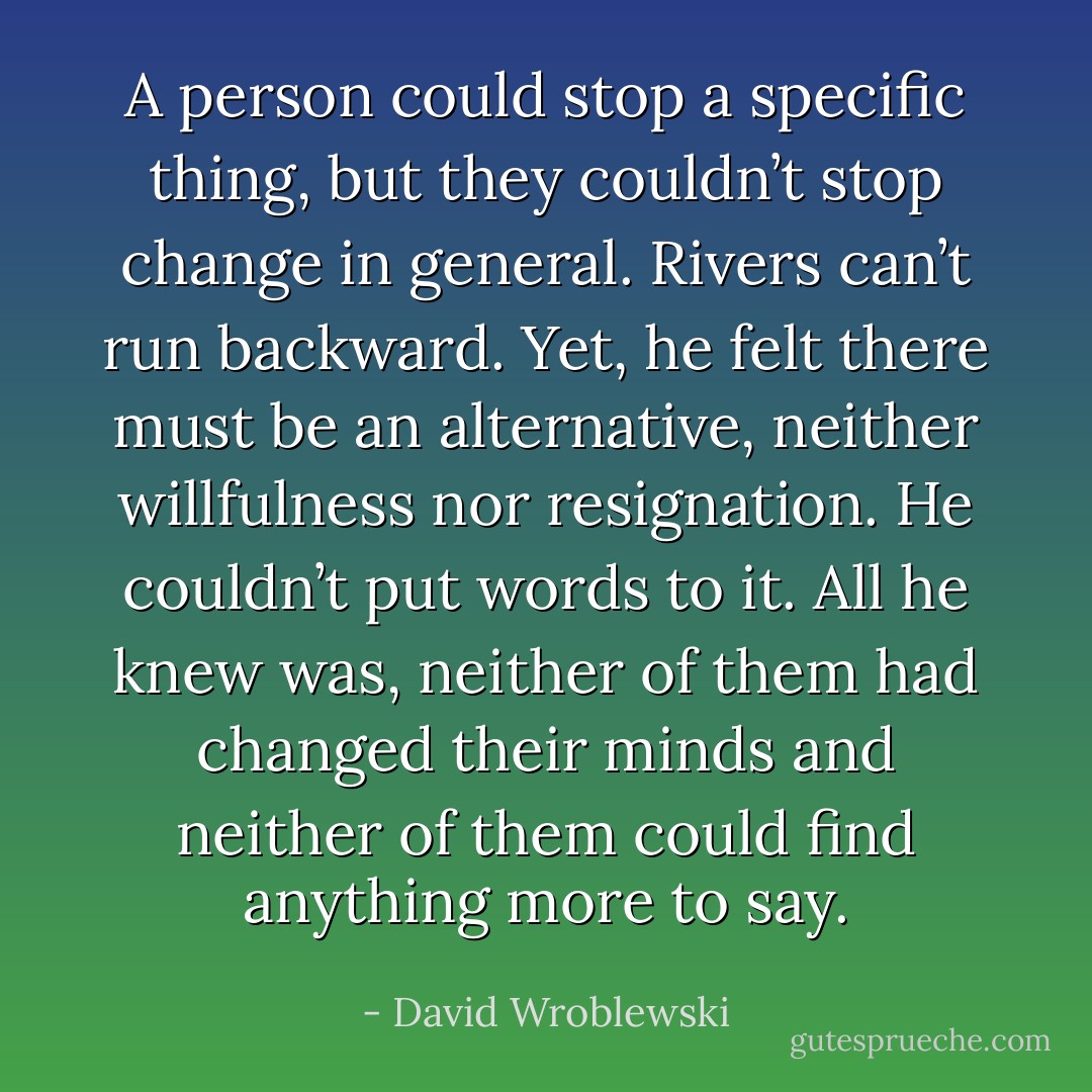 A person could stop a specific thing, but they couldn’t stop change in general. Rivers can’t run backward. Yet, he felt there must be an alternative, neither willfulness nor resignation. He couldn’t put words to it. All he knew was, neither of them had changed their minds and neither of them could find anything more to say. - David Wroblewski