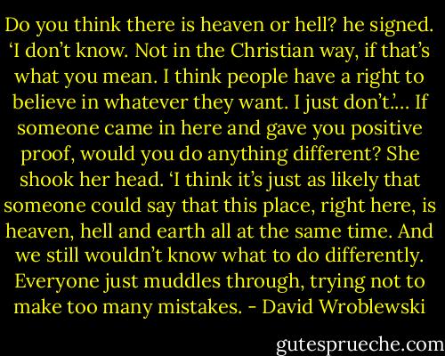 Do you think there is heaven or hell? he signed.<br />‘I don’t know. Not in the Christian way, if that’s what you mean. I think people have a right to believe in whatever they want. I just don’t.’…<br />If someone came in here and gave you positive proof, would you do anything different?<br />She shook her head. ‘I think it’s just as likely that someone could say that this place, right here, is heaven, hell and earth all at the same time. And we still wouldn’t know what to do differently. Everyone just muddles through, trying not to make too many mistakes. - David Wroblewski