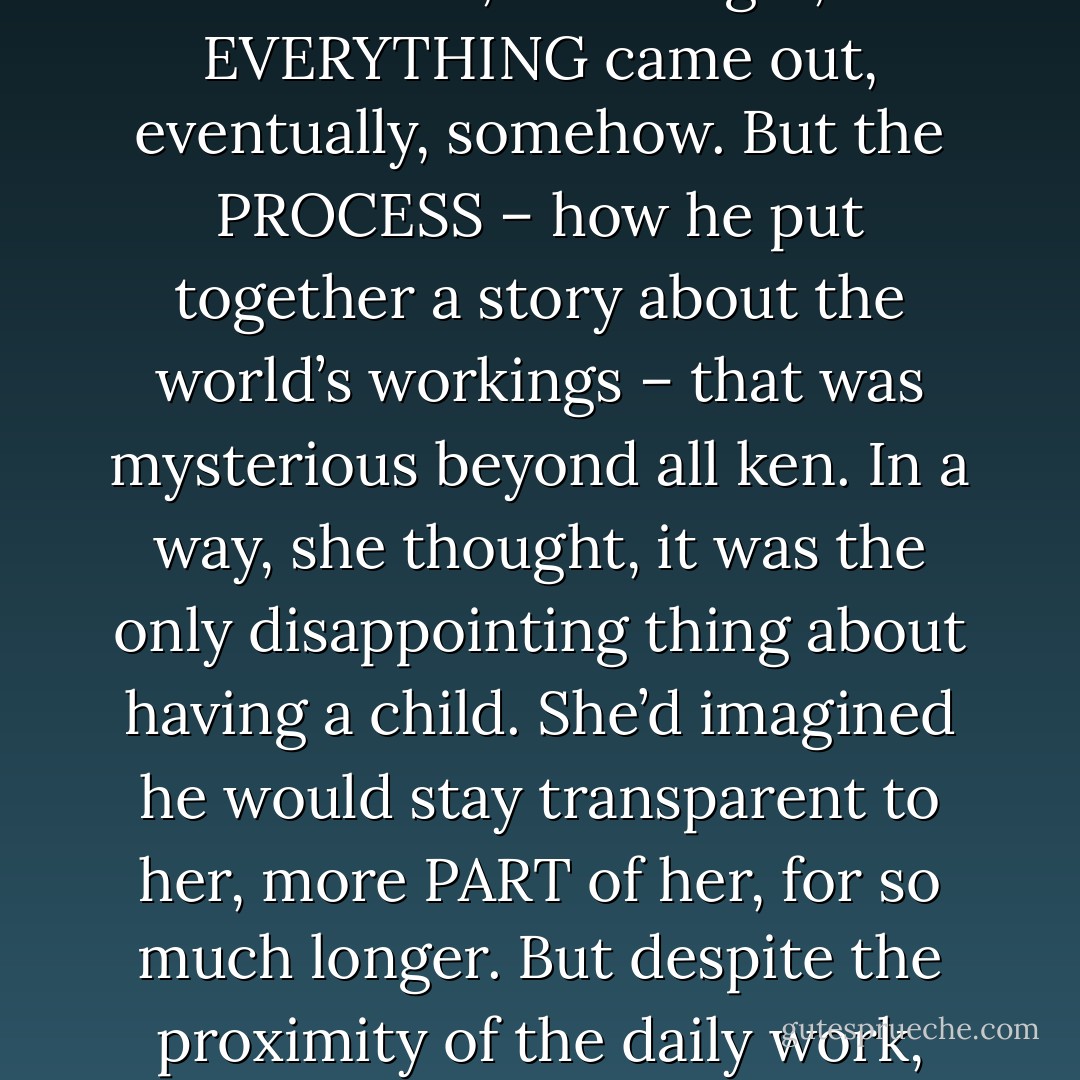 He had also been demonstrative and intelligent from the very beginning, his questions startlingly insightful. She would watch him absorb a new idea and wonder what effect it would have on him, because, with Edgar, EVERYTHING came out, eventually, somehow. But the PROCESS – how he put together a story about the world’s workings – that was mysterious beyond all ken. In a way, she thought, it was the only disappointing thing about having a child. She’d imagined he would stay transparent to her, more PART of her, for so much longer. But despite the proximity of the daily work, Edgar had ceased long before to be an open book. A friend, yes. A son she loved, yes. But when it came to knowing his thoughts, Edgar could be opaque as a rock. - David Wroblewski