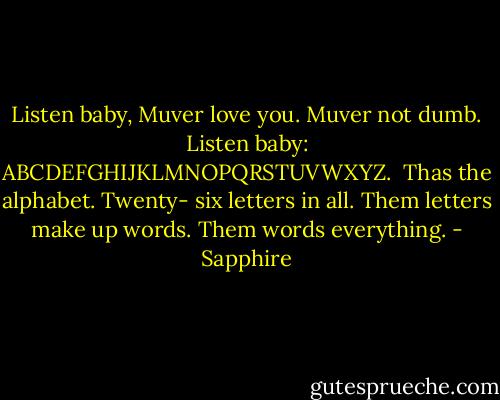 Listen baby, Muver love you. Muver not dumb. Listen baby: ABCDEFGHIJKLMNOPQRSTUVWXYZ.<br /><br />Thas the alphabet. Twenty- six letters in all. Them letters make up words. Them words everything. - Sapphire