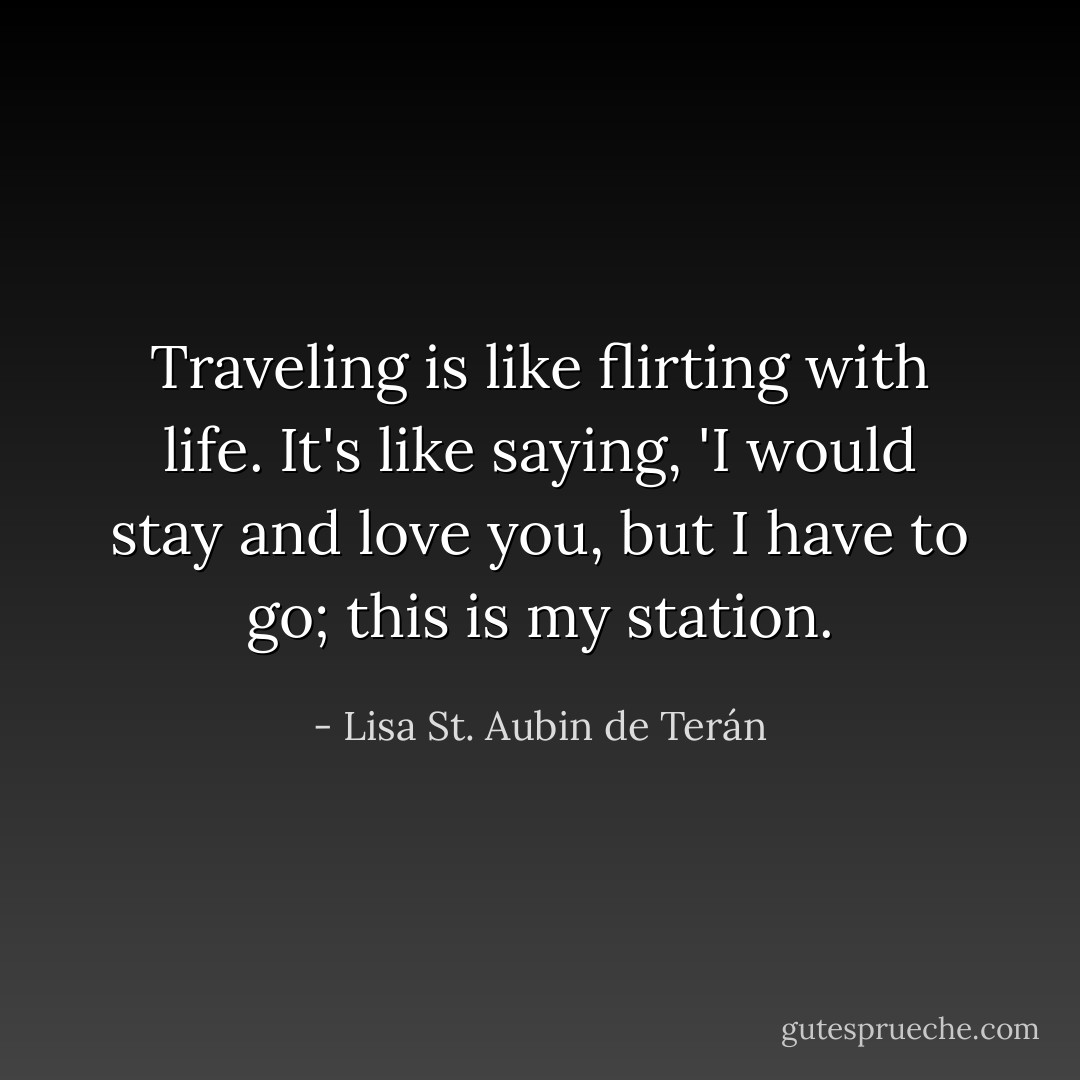 Traveling is like flirting with life. It's like saying, 'I would stay and love you, but I have to go; this is my station. - Lisa St. Aubin de Terán