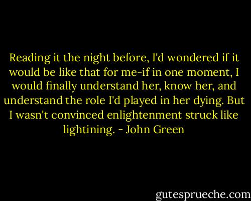 Reading it the night before, I'd wondered if it would be like that for me-if in one moment, I would finally understand her, know her, and understand the role I'd played in her dying. But I wasn't convinced enlightenment struck like lightining. - John Green