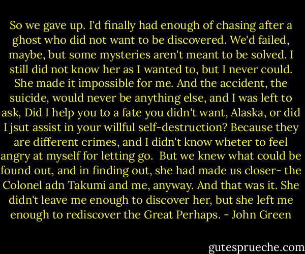 So we gave up. I'd finally had enough of chasing after a ghost who did not want to be discovered. We'd failed, maybe, but some mysteries aren't meant to be solved. I still did not know her as I wanted to, but I never could. She made it impossible for me. And the accident, the suicide, would never be anything else, and I was left to ask, Did I help you to a fate you didn't want, Alaska, or did I jsut assist in your willful self-destruction? Because they are different crimes, and I didn't know wheter to feel angry at myself for letting go. <br />But we knew what could be found out, and in finding out, she had made us closer- the Colonel adn Takumi and me, anyway. And that was it. She didn't leave me enough to discover her, but she left me enough to rediscover the Great Perhaps. - John Green