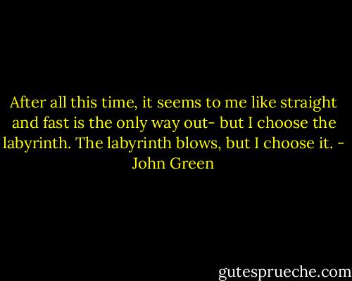 After all this time, it seems to me like straight and fast is the only way out- but I choose the labyrinth. The labyrinth blows, but I choose it. - John Green