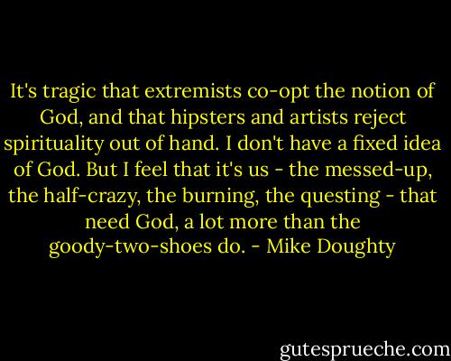 It's tragic that extremists co-opt the notion of God, and that hipsters and artists reject spirituality out of hand. I don't have a fixed idea of God. But I feel that it's us - the messed-up, the half-crazy, the burning, the questing - that need God, a lot more than the goody-two-shoes do. - Mike Doughty