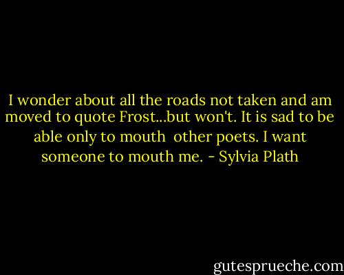 I wonder about all the roads not taken and am moved to quote Frost...but won't. It is sad to be able only to mouth <br />other poets. I want someone to mouth me. - Sylvia Plath