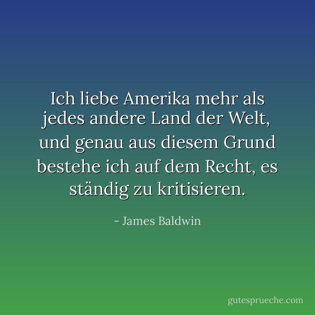 Ich liebe Amerika mehr als jedes andere Land der Welt, und genau aus diesem Grund bestehe ich auf dem Recht, es ständig zu kritisieren. - James Baldwin<
