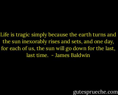 Life is tragic simply because the earth turns and the sun inexorably rises and sets, and one day, for each of us, the sun will go down for the last, last time.  - James Baldwin