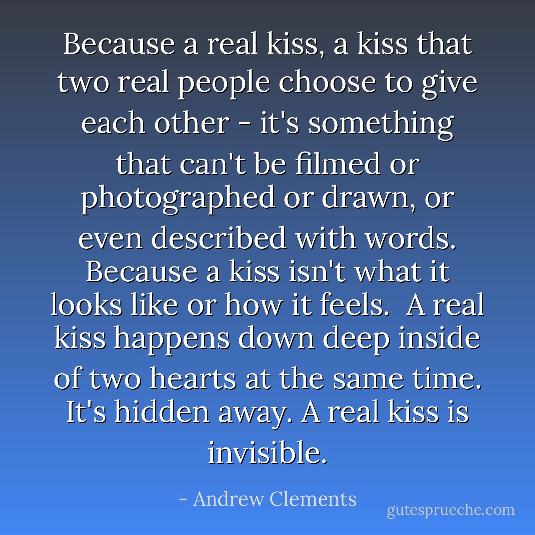 Because a real kiss, a kiss that two real people choose to give each other - it's something that can't be filmed or<br />photographed or drawn, or even described with words. Because a kiss isn't what it looks like or how it feels. <br />A real kiss happens down deep inside of two hearts at the same time. It's hidden away. A real kiss is invisible. - Andrew Clements