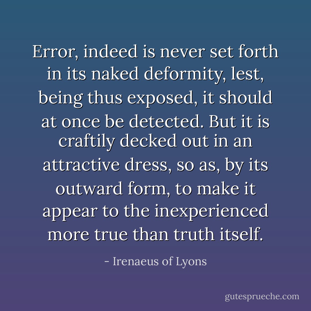 Error, indeed is never set forth in its naked deformity, lest, being thus exposed, it should at once be detected. But it is craftily decked out in an attractive dress, so as, by its outward form, to make it appear to the inexperienced more true than truth itself. - Irenaeus of Lyons