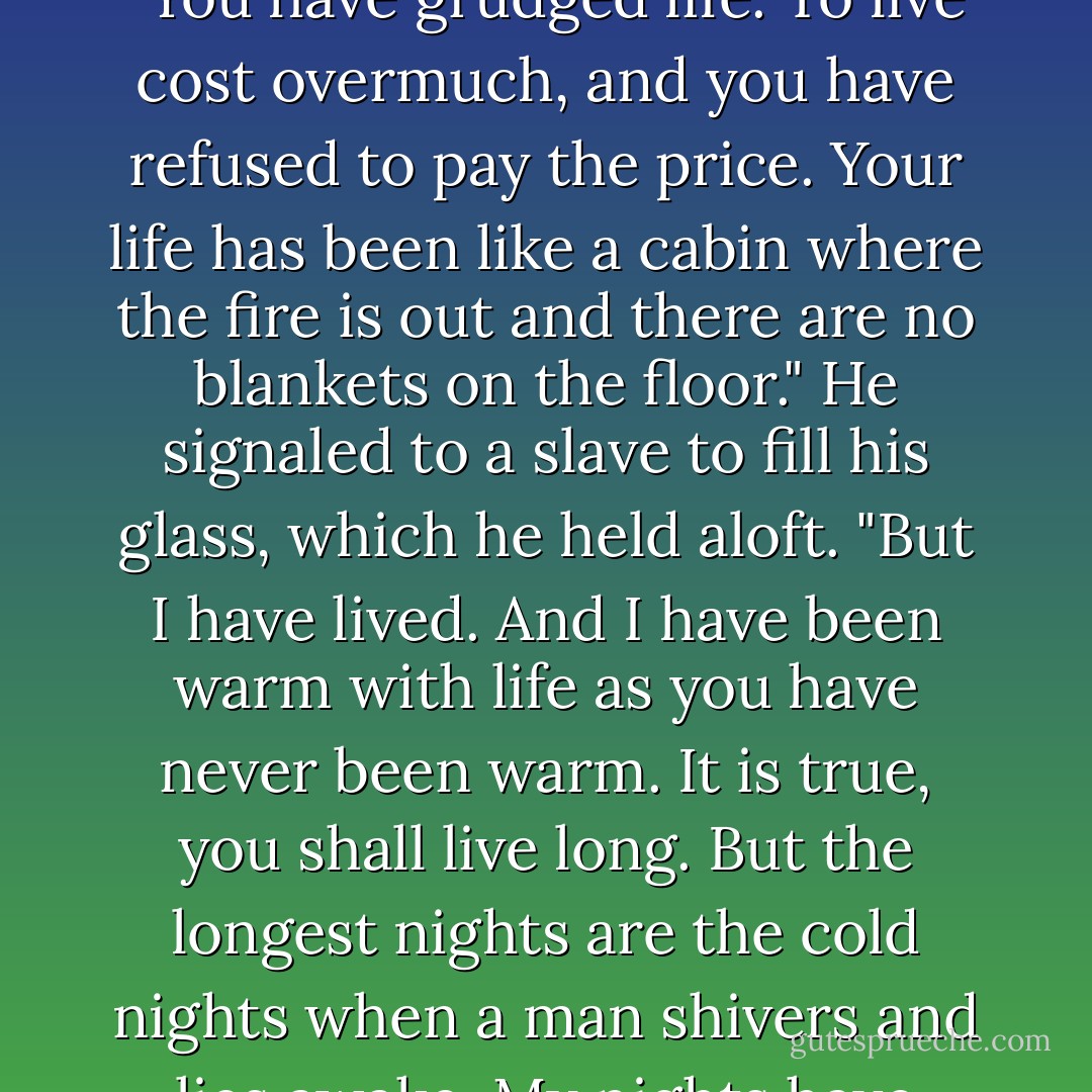 You have grudged the very fire in your house because the wood cost overmuch!" he cried. "You have grudged life. To live cost overmuch, and you have refused to pay the price. Your life has been like a cabin where the fire is out and there are no blankets on the floor." He signaled to a slave to fill his glass, which he held aloft. "But I have lived. And I have been warm with life as you have never been warm. It is true, you shall live long. But the longest nights are the cold nights when a man shivers and lies awake. My nights have been short, but I have slept warm - Jack London