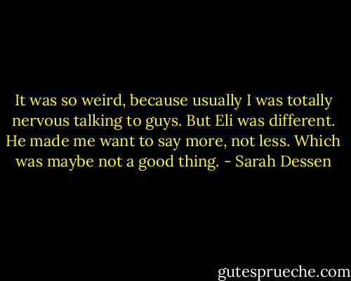It was so weird, because usually I was totally nervous talking to guys. But Eli was different. He made me want to say more, not less. Which was maybe not a good thing. - Sarah Dessen