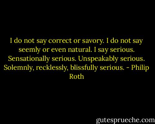 I do not say correct or savory. I do not say seemly or even natural. I say serious. Sensationally serious. Unspeakably serious. Solemnly, recklessly, blissfully serious. - Philip Roth
