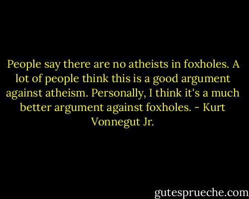 People say there are no atheists in foxholes. A lot of people think this is a good argument against atheism. Personally, I think it's a much better argument against foxholes. - Kurt Vonnegut Jr.