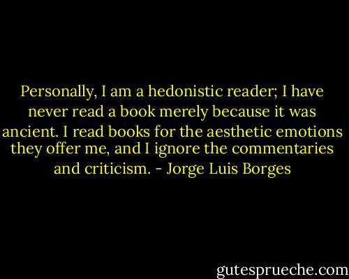 Personally, I am a hedonistic reader; I have never read a book merely because it was ancient. I read books for the aesthetic emotions they offer me, and I ignore the commentaries and criticism. - Jorge Luis Borges