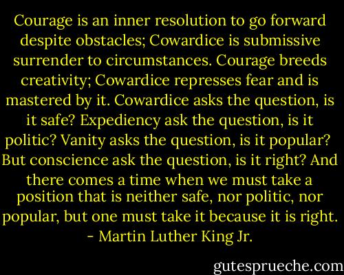 Courage is an inner resolution to go forward despite obstacles;<br />Cowardice is submissive surrender to circumstances.<br />Courage breeds creativity; Cowardice represses fear and is mastered by it.<br />Cowardice asks the question, is it safe?<br />Expediency ask the question, is it politic?<br />Vanity asks the question, is it popular?<br /><br />But conscience ask the question, is it right? And there comes a time when we must take a position that is neither safe, nor politic, nor popular, but one must take it because it is right. - Martin Luther King Jr.