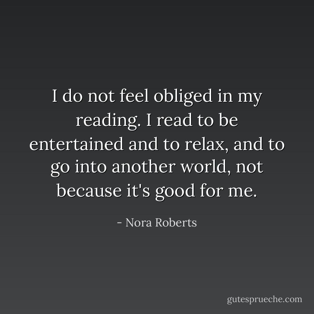 I do not feel obliged in my reading. I read to be entertained and to relax, and to go into another world, not because it's good for me. - Nora Roberts