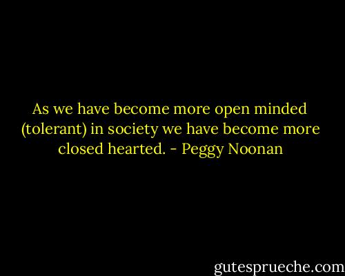 As we have become more open minded (tolerant) in society we have become more closed hearted. - Peggy Noonan