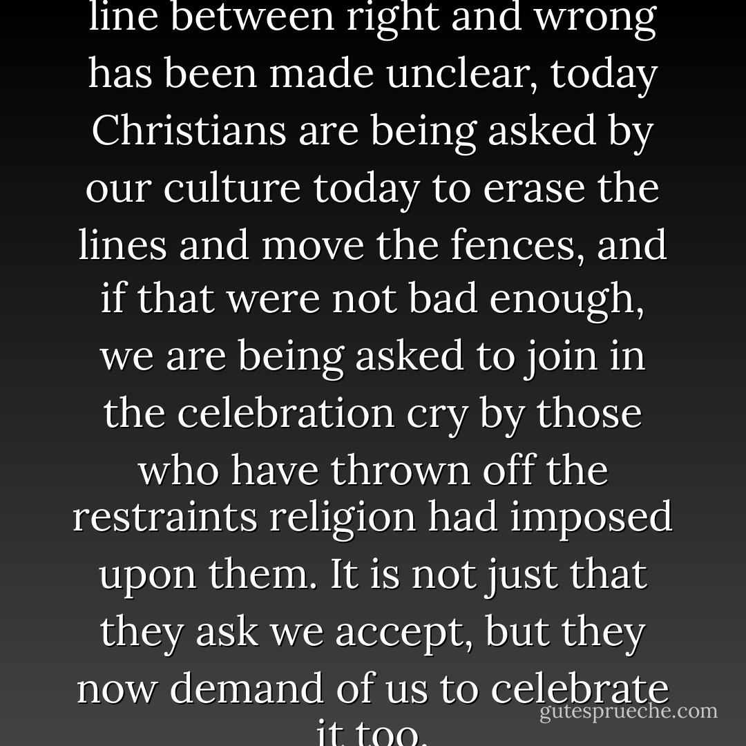 These days its not just that the line between right and wrong has been made unclear, today Christians are being asked by our culture today to erase the lines and move the fences, and if that were not bad enough, we are being asked to join in the celebration cry by those who have thrown off the restraints religion had imposed upon them. It is not just that they ask we accept, but they now demand of us to celebrate it too. - Ravi Zacharias