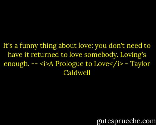 It's a funny thing about love: you don't need to have it returned to love somebody. Loving's enough. -- <i>A Prologue to Love</i> - Taylor Caldwell