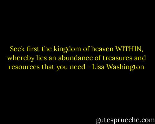 Seek first the kingdom of heaven WITHIN, whereby lies an abundance of treasures and resources that you need - Lisa Washington