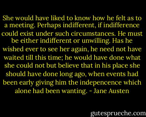 She would have liked to know how he felt as to a meeting. Perhaps indifferent, if indifference could exist under such circumstances. He must be either indifferent or unwilling. Has he wished ever to see her again, he need not have waited till this time; he would have done what she could not but believe that in his place she should have done long ago, when events had been early giving him the indepencence which alone had been wanting. - Jane Austen