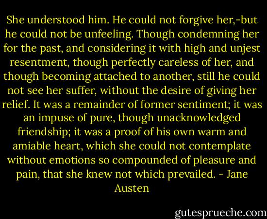 She understood him. He could not forgive her,-but he could not be unfeeling. Though condemning her for the past, and considering it with high and unjest resentment, though perfectly careless of her, and though becoming attached to another, still he could not see her suffer, without the desire of giving her relief. It was a remainder of former sentiment; it was an impuse of pure, though unacknowledged friendship; it was a proof of his own warm and amiable heart, which she could not contemplate without emotions so compounded of pleasure and pain, that she knew not which prevailed. - Jane Austen