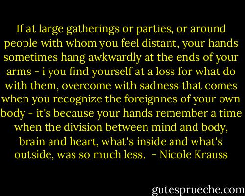 If at large gatherings or parties, or around people with whom you feel distant, your hands sometimes hang awkwardly at the ends of your arms - i you find yourself at a loss for what do with them, overcome with sadness that comes when you recognize the foreignnes of your own body - it's because your hands remember a time when the division between mind and body, brain and heart, what's inside and what's outside, was so much less.  - Nicole Krauss