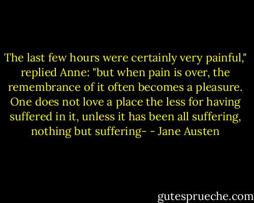 The last few hours were certainly very painful," replied Anne: "but when pain is over, the remembrance of it often becomes a pleasure. One does not love a place the less for having suffered in it, unless it has been all suffering, nothing but suffering- - Jane Austen