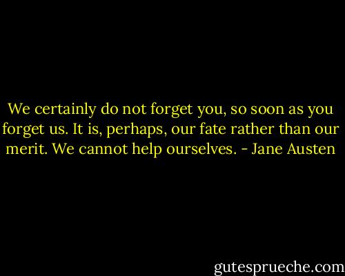 We certainly do not forget you, so soon as you forget us. It is, perhaps, our fate rather than our merit. We cannot help ourselves. - Jane Austen