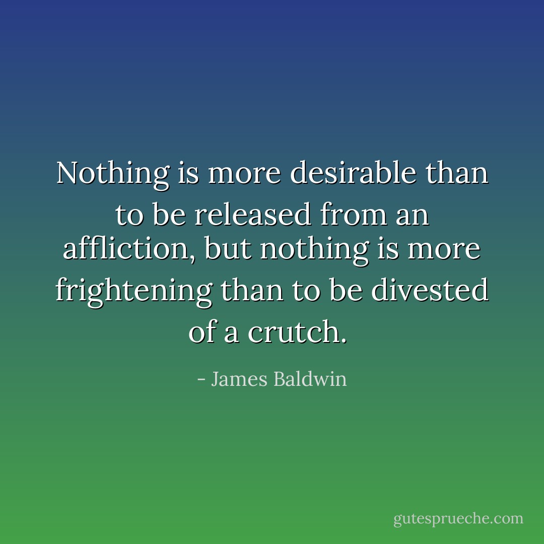 Nothing is more desirable than to be released from an affliction, but nothing is more frightening than to be divested of a crutch.  - James Baldwin
