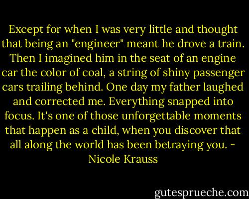Except for when I was very little and thought that being an "engineer" meant he drove a train. Then I imagined him in the seat of an engine car the color of coal, a string of shiny passenger cars trailing behind. One day my father laughed and corrected me. Everything snapped into focus. It's one of those unforgettable moments that happen as a child, when you discover that all along the world has been betraying you. - Nicole Krauss