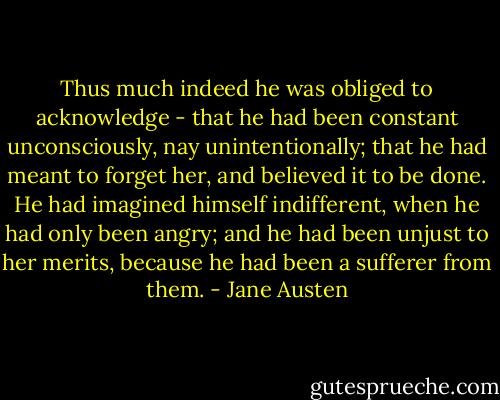 Thus much indeed he was obliged to acknowledge - that he had been constant unconsciously, nay unintentionally; that he had meant to forget her, and believed it to be done. He had imagined himself indifferent, when he had only been angry; and he had been unjust to her merits, because he had been a sufferer from them. - Jane Austen