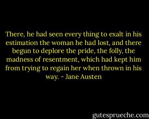 There, he had seen every thing to exalt in his estimation the woman he had lost, and there begun to deplore the pride, the folly, the madness of resentment, which had kept him from trying to regain her when thrown in his way. - Jane Austen