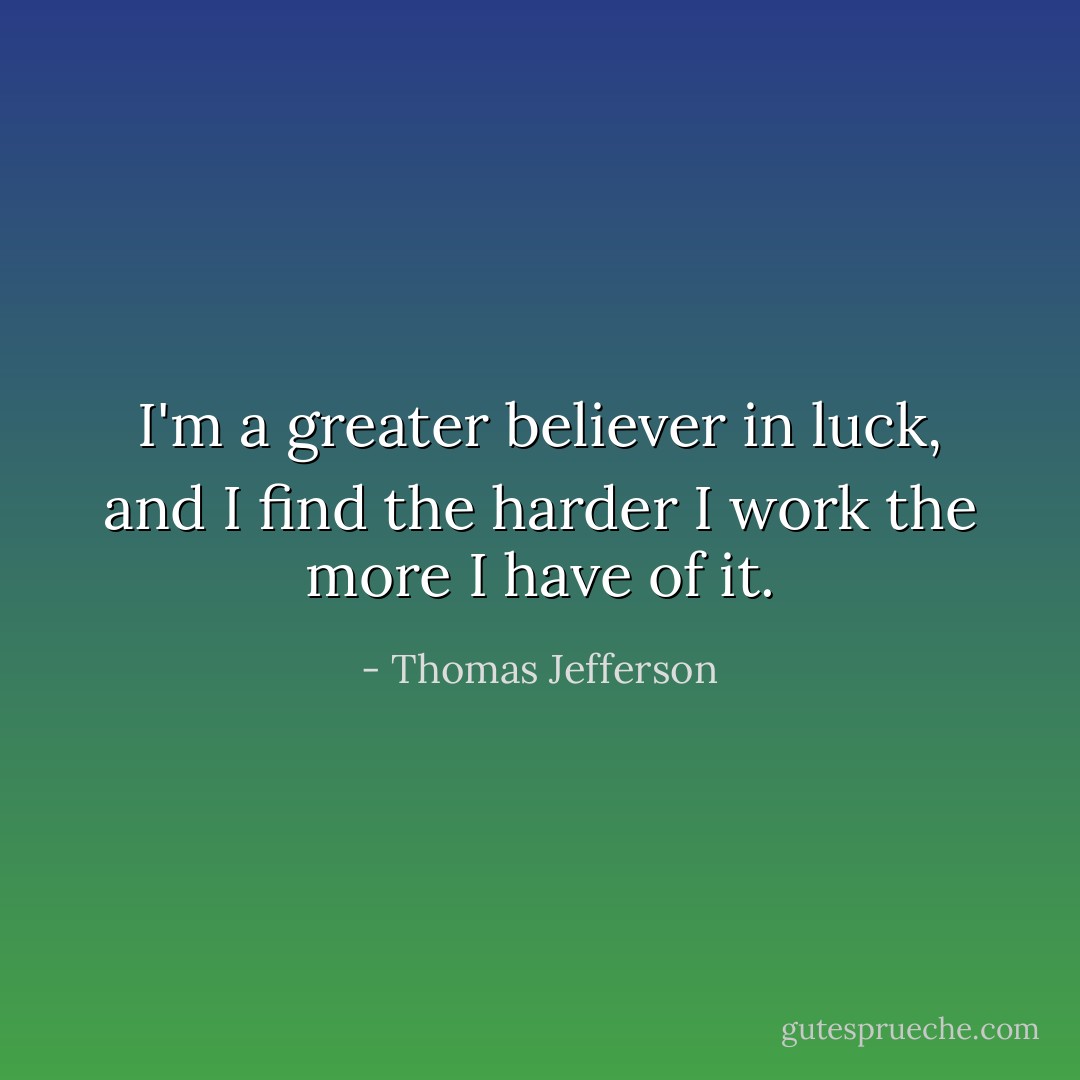 I'm a greater believer in luck, and I find the harder I work the more I have of it. - Thomas Jefferson