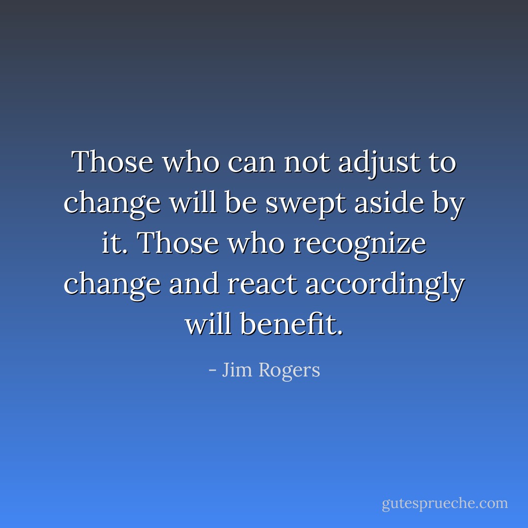 Those who can not adjust to change will be swept aside by it. Those who recognize change and react accordingly will benefit. - Jim Rogers