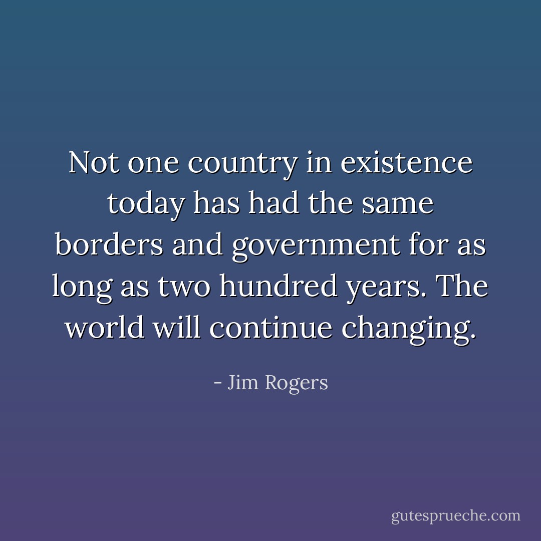 Not one country in existence today has had the same borders and government for as long as two hundred years. The world will continue changing. - Jim Rogers
