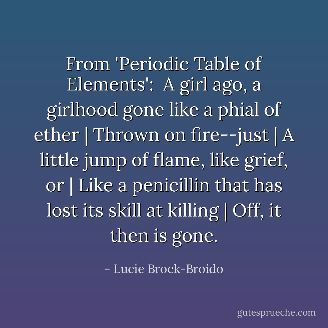 From 'Periodic Table of Elements': <br />A girl ago, a girlhood gone like a phial of ether | Thrown on fire--just | A little jump of flame, like grief, or | Like a penicillin that has lost its skill at killing | Off, it then is gone. - Lucie Brock-Broido