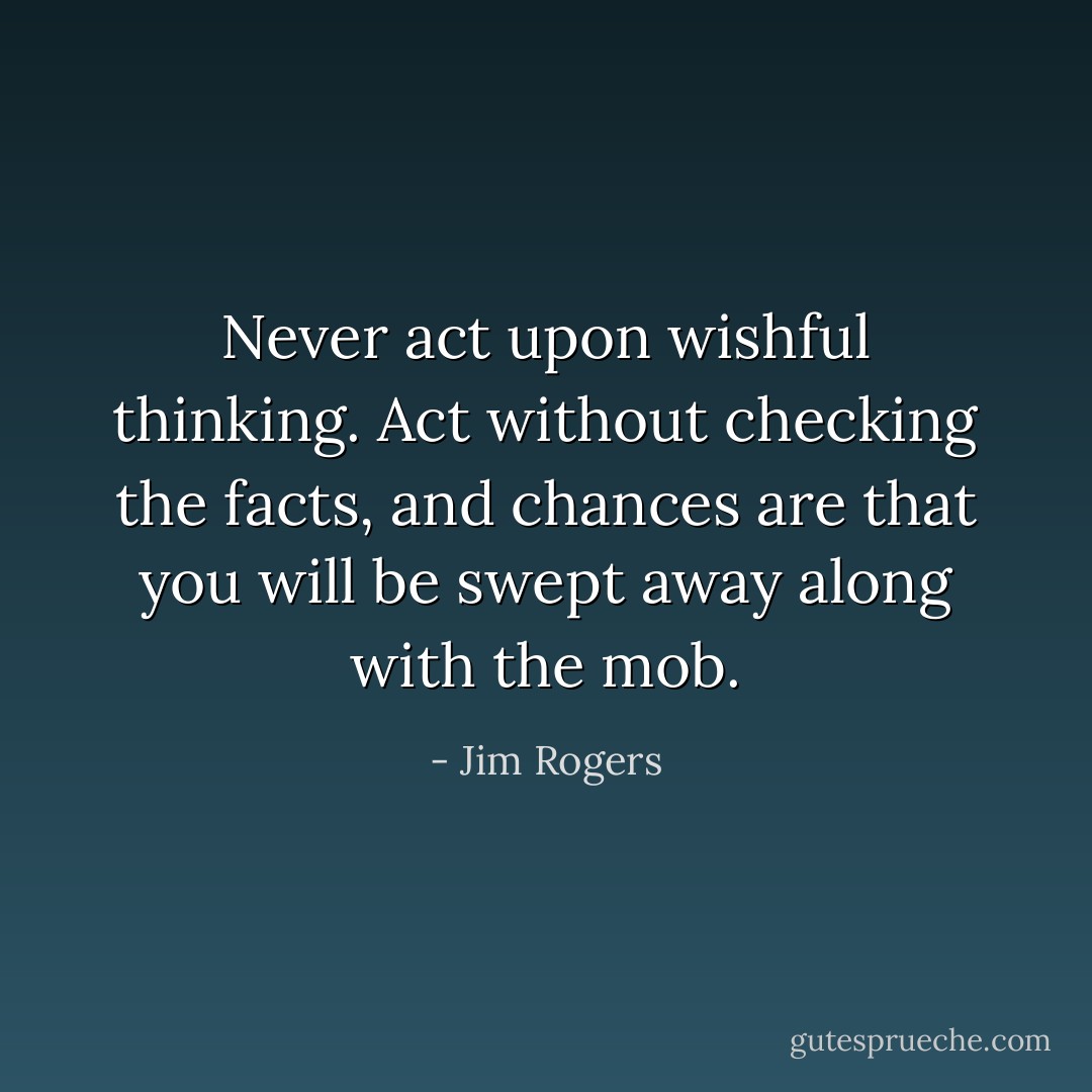 Never act upon wishful thinking. Act without checking the facts, and chances are that you will be swept away along with the mob. - Jim Rogers