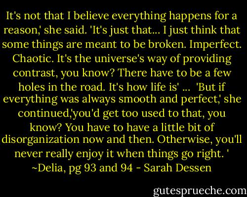 It's not that I believe everything happens for a reason,' she said. 'It's just that... I just think that some things are meant to be broken. Imperfect. Chaotic. It's the universe's way of providing contrast, you know? There have to be a few holes in the road. It's how life is'<br />...<br /> 'But if everything was always smooth and perfect,' she continued,'you'd get too used to that, you know? You have to have a little bit of disorganization now and then. Otherwise, you'll never really enjoy it when things go right. '<br />~Delia, pg 93 and 94 - Sarah Dessen