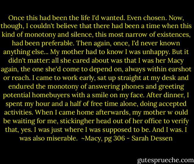 Once this had been the life I'd wanted. Even chosen. Now, though, I couldn't believe that there had been a time when this kind of monotony and silence, this most narrow of existences, had been preferable. Then again, once, I'd never known anything else...<br />My mother had to know I was unhappy. But it didn't matter: all she cared about was that I was her Macy again, the one she'd come to depend on, always within earshot or reach. I came to work early, sat up straight at my desk and endured the monotony of answering phones and greeting potential homebuyers with a smile on my face. After dinner, I spent my hour and a half of free time alone, doing accepted activities. When I came home afterwards, my mother w ould be waiting for me, stickingher head out of her office to verify that, yes. I was just where I was supposed to be. And I was. I was also miserable. <br />~Macy, pg 306 - Sarah Dessen