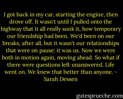 I got back in my car, starting the engine, then drove off. It wasn't until I pulled onto the highway that it all really sunk it, how temporary our friendship had been. We'd been on our breaks, after all, but it wasn't our relationships that were on pause: it was us. Now we were both in motion again, moving ahead. So what if there were questions left unanswered. Life went on. We knew that better than anyone. - Sarah Dessen