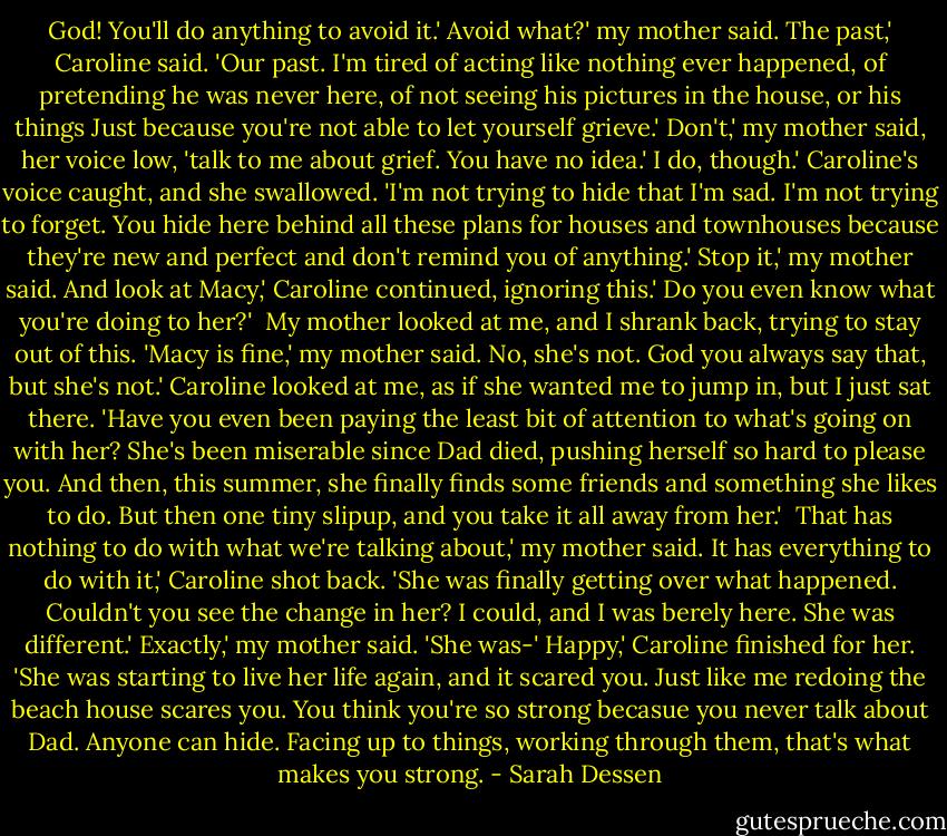 God! You'll do anything to avoid it.'<br />Avoid what?' my mother said.<br />The past,' Caroline said. 'Our past. I'm tired of acting like nothing ever happened, of pretending he was never here, of not seeing his pictures in the house, or his things Just because you're not able to let yourself grieve.'<br />Don't,' my mother said, her voice low, 'talk to me about grief. You have no idea.'<br />I do, though.' Caroline's voice caught, and she swallowed. 'I'm not trying to hide that I'm sad. I'm not trying to forget. You hide here behind all these plans for houses and townhouses because they're new and perfect and don't remind you of anything.'<br />Stop it,' my mother said.<br />And look at Macy,' Caroline continued, ignoring this.' Do you even know what you're doing to her?' <br />My mother looked at me, and I shrank back, trying to stay out of this. 'Macy is fine,' my mother said.<br />No, she's not. God you always say that, but she's not.' Caroline looked at me, as if she wanted me to jump in, but I just sat there. 'Have you even been paying the least bit of attention to what's going on with her? She's been miserable since Dad died, pushing herself so hard to please you. And then, this summer, she finally finds some friends and something she likes to do. But then one tiny slipup, and you take it all away from her.' <br />That has nothing to do with what we're talking about,' my mother said.<br />It has everything to do with it,' Caroline shot back. 'She was finally getting over what happened. Couldn't you see the change in her? I could, and I was berely here. She was different.'<br />Exactly,' my mother said. 'She was-'<br />Happy,' Caroline finished for her. 'She was starting to live her life again, and it scared you. Just like me redoing the beach house scares you. You think you're so strong becasue you never talk about Dad. Anyone can hide. Facing up to things, working through them, that's what makes you strong. - Sarah Dessen