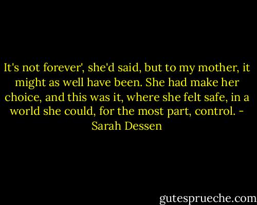 It's not forever', she'd said, but to my mother, it might as well have been. She had make her choice, and this was it, where she felt safe, in a world she could, for the most part, control. - Sarah Dessen