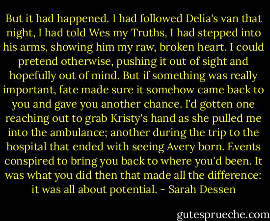 But it had happened. I had followed Delia's van that night, I had told Wes my Truths, I had stepped into his arms, showing him my raw, broken heart. I could pretend otherwise, pushing it out of sight and hopefully out of mind. But if something was really important, fate made sure it somehow came back to you and gave you another chance. I'd gotten one reaching out to grab Kristy's hand as she pulled me into the ambulance; another during the trip to the hospital that ended with seeing Avery born. Events conspired to bring you back to where you'd been. It was what you did then that made all the difference: it was all about potential. - Sarah Dessen