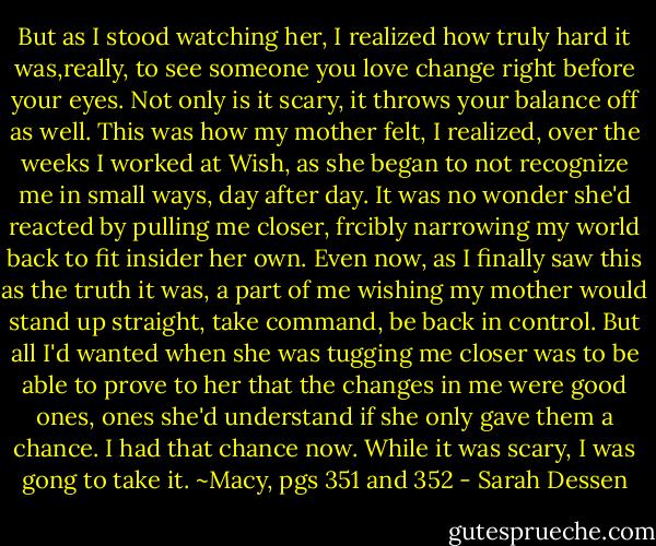 But as I stood watching her, I realized how truly hard it was,really, to see someone you love change right before your eyes. Not only is it scary, it throws your balance off as well. This was how my mother felt, I realized, over the weeks I worked at Wish, as she began to not recognize me in small ways, day after day. It was no wonder she'd reacted by pulling me closer, frcibly narrowing my world back to fit insider her own. Even now, as I finally saw this as the truth it was, a part of me wishing my mother would stand up straight, take command, be back in control. But all I'd wanted when she was tugging me closer was to be able to prove to her that the changes in me were good ones, ones she'd understand if she only gave them a chance. I had that chance now. While it was scary, I was gong to take it.<br />~Macy, pgs 351 and 352 - Sarah Dessen